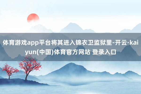 体育游戏app平台将其进入锦衣卫监狱里-开云·kaiyun(中国)体育官方网站 登录入口