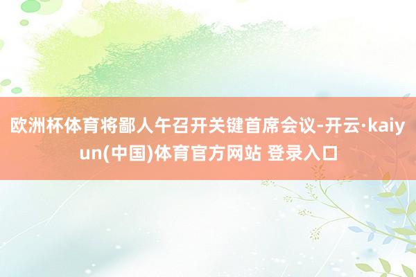 欧洲杯体育将鄙人午召开关键首席会议-开云·kaiyun(中国)体育官方网站 登录入口