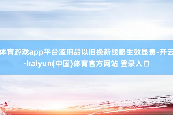 体育游戏app平台滥用品以旧换新战略生效显贵-开云·kaiyun(中国)体育官方网站 登录入口