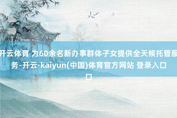 开云体育 为60余名新办事群体子女提供全天候托管服务-开云·kaiyun(中国)体育官方网站 登录入口