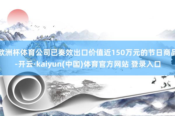 欧洲杯体育公司已奏效出口价值近150万元的节日商品-开云·kaiyun(中国)体育官方网站 登录入口