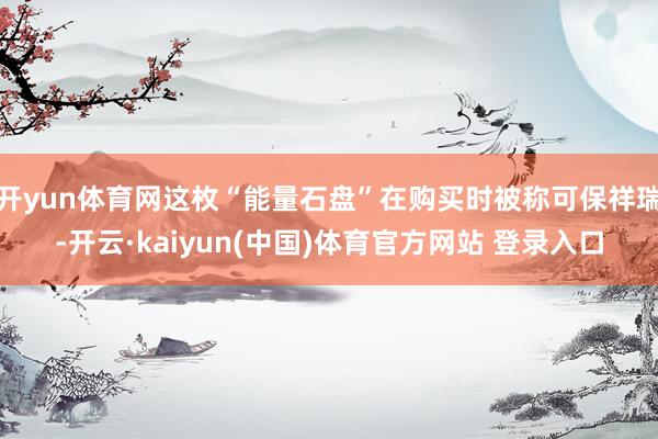 开yun体育网这枚“能量石盘”在购买时被称可保祥瑞-开云·kaiyun(中国)体育官方网站 登录入口