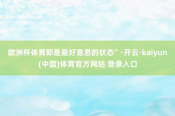 欧洲杯体育即是最好意思的状态”-开云·kaiyun(中国)体育官方网站 登录入口