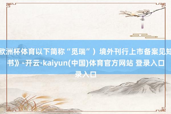 欧洲杯体育以下简称“觅瑞”）境外刊行上市备案见知书》-开云·kaiyun(中国)体育官方网站 登录入口