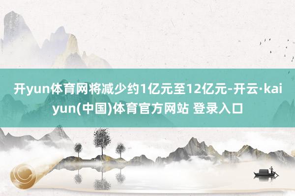 开yun体育网将减少约1亿元至12亿元-开云·kaiyun(中国)体育官方网站 登录入口