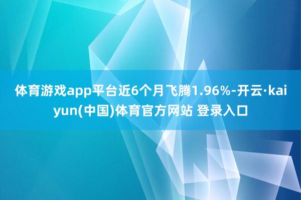 体育游戏app平台近6个月飞腾1.96%-开云·kaiyun(中国)体育官方网站 登录入口