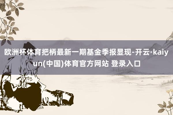 欧洲杯体育把柄最新一期基金季报显现-开云·kaiyun(中国)体育官方网站 登录入口