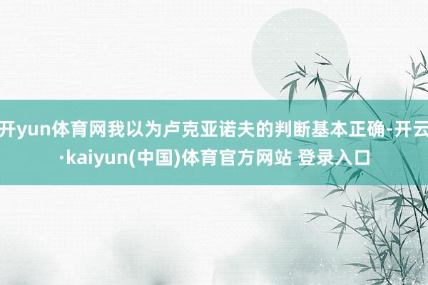 开yun体育网我以为卢克亚诺夫的判断基本正确-开云·kaiyun(中国)体育官方网站 登录入口