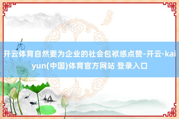 开云体育自然要为企业的社会包袱感点赞-开云·kaiyun(中国)体育官方网站 登录入口
