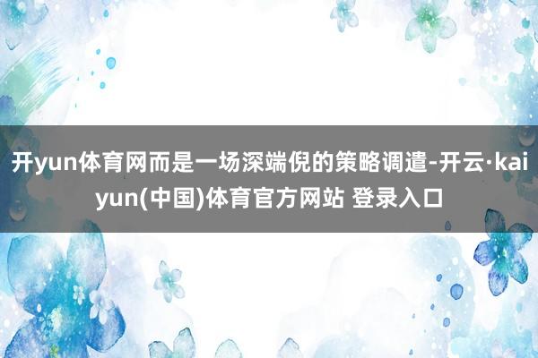 开yun体育网而是一场深端倪的策略调遣-开云·kaiyun(中国)体育官方网站 登录入口