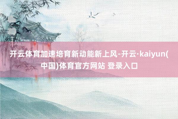 开云体育加速培育新动能新上风-开云·kaiyun(中国)体育官方网站 登录入口