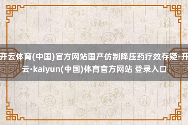开云体育(中国)官方网站国产仿制降压药疗效存疑-开云·kaiyun(中国)体育官方网站 登录入口