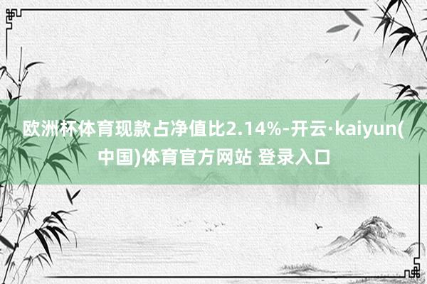 欧洲杯体育现款占净值比2.14%-开云·kaiyun(中国)体育官方网站 登录入口