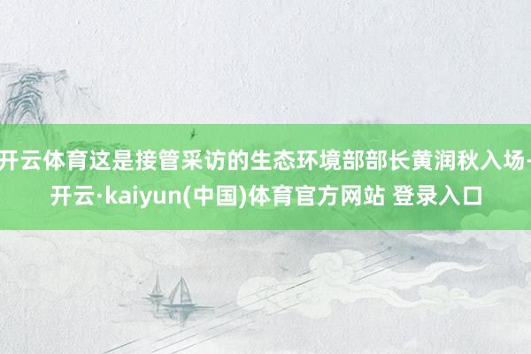 开云体育这是接管采访的生态环境部部长黄润秋入场-开云·kaiyun(中国)体育官方网站 登录入口