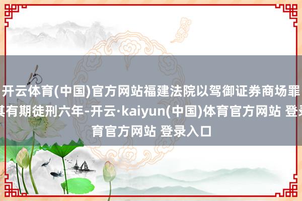 开云体育(中国)官方网站福建法院以驾御证券商场罪判处其有期徒刑六年-开云·kaiyun(中国)体育官方网站 登录入口