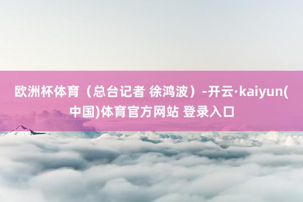 欧洲杯体育（总台记者 徐鸿波）-开云·kaiyun(中国)体育官方网站 登录入口