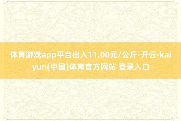 体育游戏app平台出入11.00元/公斤-开云·kaiyun(中国)体育官方网站 登录入口