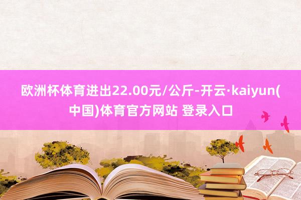 欧洲杯体育进出22.00元/公斤-开云·kaiyun(中国)体育官方网站 登录入口
