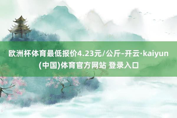 欧洲杯体育最低报价4.23元/公斤-开云·kaiyun(中国)体育官方网站 登录入口