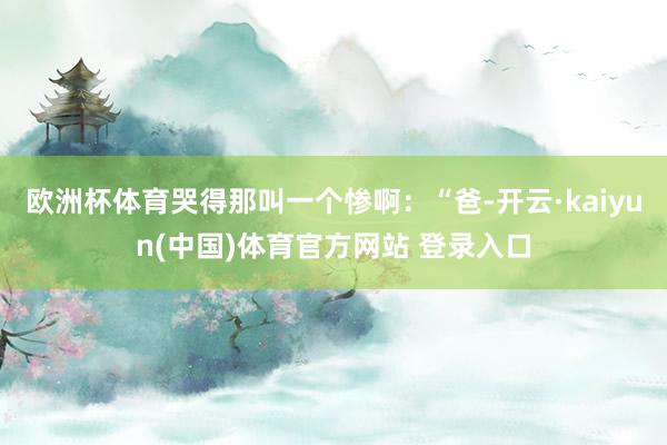 欧洲杯体育哭得那叫一个惨啊：“爸-开云·kaiyun(中国)体育官方网站 登录入口