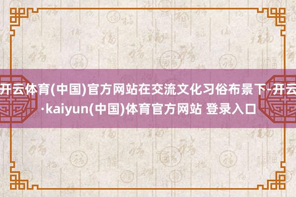 开云体育(中国)官方网站在交流文化习俗布景下-开云·kaiyun(中国)体育官方网站 登录入口