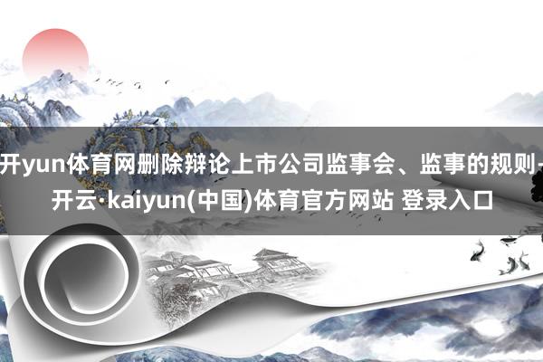 开yun体育网删除辩论上市公司监事会、监事的规则-开云·kaiyun(中国)体育官方网站 登录入口