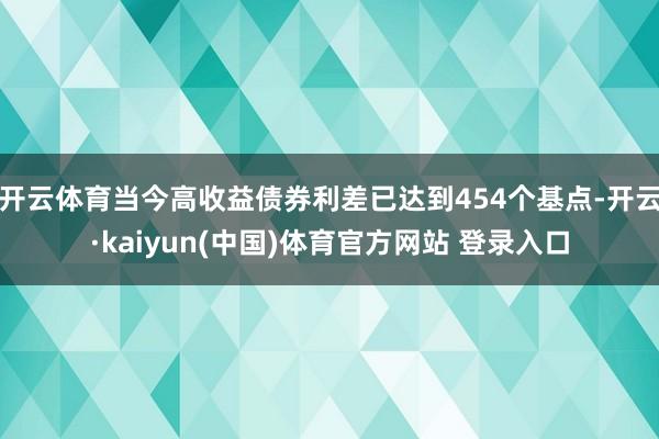 开云体育当今高收益债券利差已达到454个基点-开云·kaiyun(中国)体育官方网站 登录入口