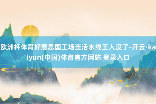欧洲杯体育好意思国工场连活水线王人没了-开云·kaiyun(中国)体育官方网站 登录入口