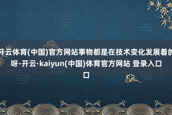 开云体育(中国)官方网站事物都是在技术变化发展着的呀-开云·kaiyun(中国)体育官方网站 登录入口