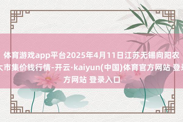 体育游戏app平台2025年4月11日江苏无锡向阳农居品大市集价钱行情-开云·kaiyun(中国)体育官方网站 登录入口