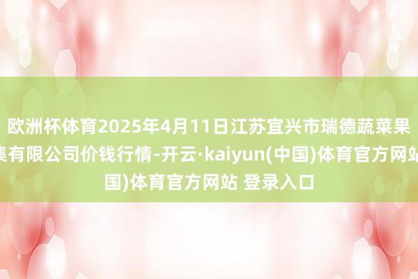欧洲杯体育2025年4月11日江苏宜兴市瑞德蔬菜果品批发市集有限公司价钱行情-开云·kaiyun(中国)体育官方网站 登录入口