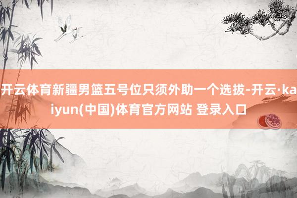 开云体育新疆男篮五号位只须外助一个选拔-开云·kaiyun(中国)体育官方网站 登录入口