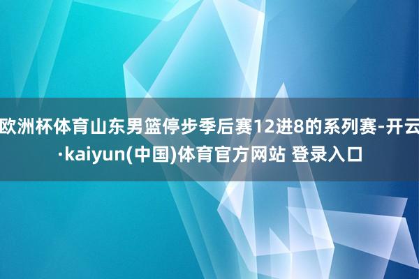 欧洲杯体育山东男篮停步季后赛12进8的系列赛-开云·kaiyun(中国)体育官方网站 登录入口