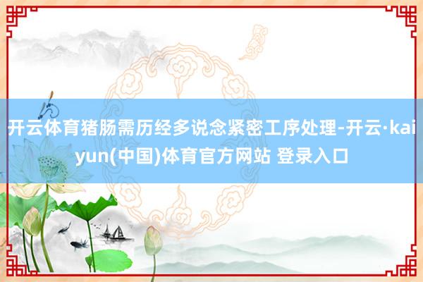 开云体育猪肠需历经多说念紧密工序处理-开云·kaiyun(中国)体育官方网站 登录入口