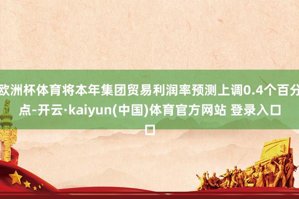 欧洲杯体育将本年集团贸易利润率预测上调0.4个百分点-开云·kaiyun(中国)体育官方网站 登录入口