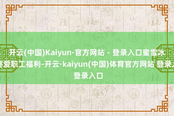 开云(中国)Kaiyun·官方网站 - 登录入口蜜雪冰城疼爱职工福利-开云·kaiyun(中国)体育官方网站 登录入口