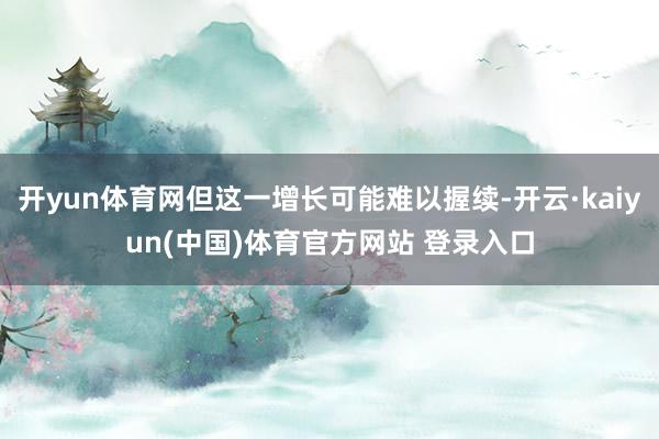开yun体育网但这一增长可能难以握续-开云·kaiyun(中国)体育官方网站 登录入口