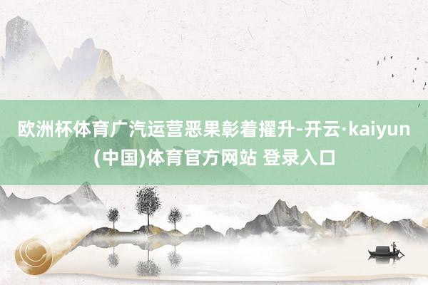 欧洲杯体育广汽运营恶果彰着擢升-开云·kaiyun(中国)体育官方网站 登录入口