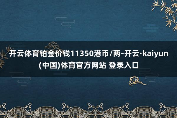 开云体育铂金价钱11350港币/两-开云·kaiyun(中国)体育官方网站 登录入口