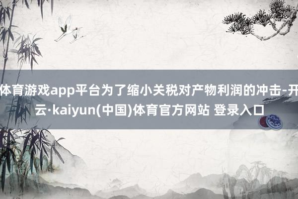 体育游戏app平台为了缩小关税对产物利润的冲击-开云·kaiyun(中国)体育官方网站 登录入口
