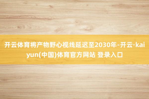 开云体育将产物野心视线延迟至2030年-开云·kaiyun(中国)体育官方网站 登录入口