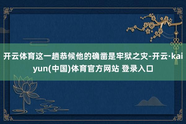 开云体育这一趟恭候他的确凿是牢狱之灾-开云·kaiyun(中国)体育官方网站 登录入口