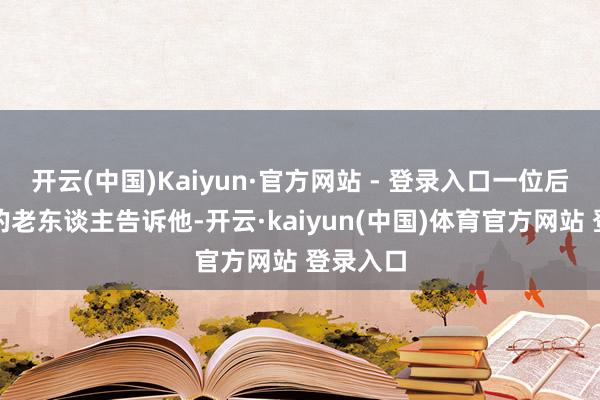 开云(中国)Kaiyun·官方网站 - 登录入口一位后光灿烂的老东谈主告诉他-开云·kaiyun(中国)体育官方网站 登录入口