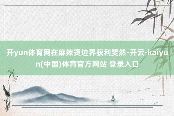 开yun体育网在麻辣烫边界获利斐然-开云·kaiyun(中国)体育官方网站 登录入口