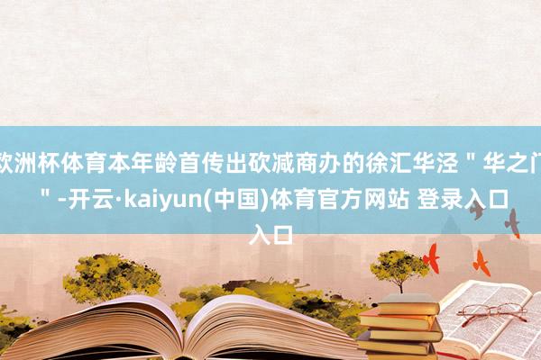 欧洲杯体育本年龄首传出砍减商办的徐汇华泾＂华之门＂-开云·kaiyun(中国)体育官方网站 登录入口
