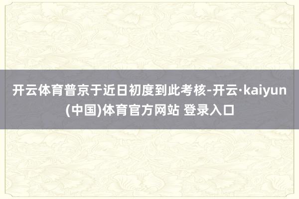 开云体育普京于近日初度到此考核-开云·kaiyun(中国)体育官方网站 登录入口