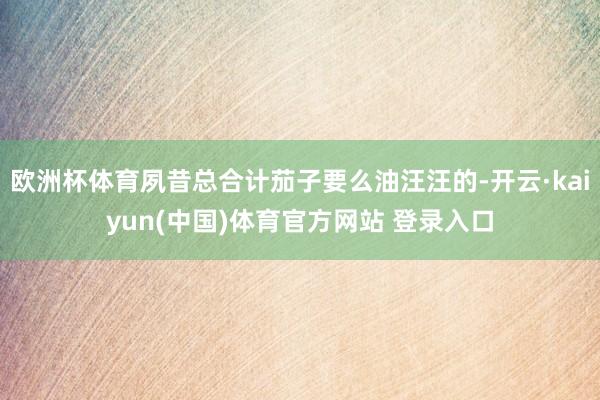 欧洲杯体育夙昔总合计茄子要么油汪汪的-开云·kaiyun(中国)体育官方网站 登录入口