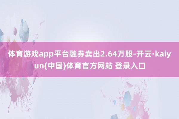 体育游戏app平台融券卖出2.64万股-开云·kaiyun(中国)体育官方网站 登录入口