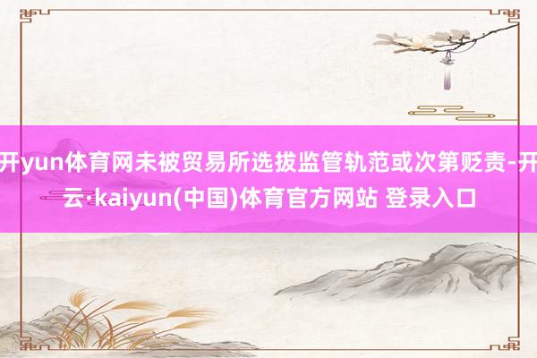 开yun体育网未被贸易所选拔监管轨范或次第贬责-开云·kaiyun(中国)体育官方网站 登录入口