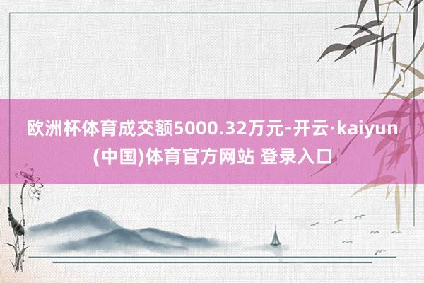 欧洲杯体育成交额5000.32万元-开云·kaiyun(中国)体育官方网站 登录入口